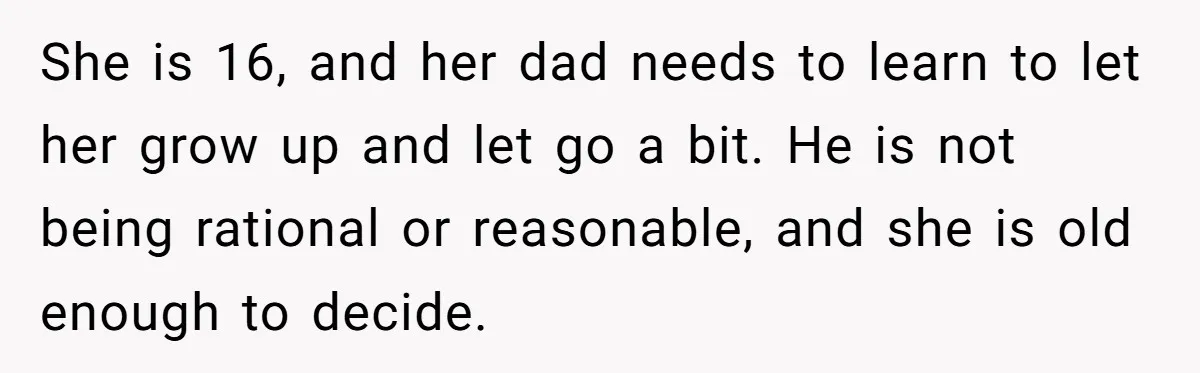 She is 16, and her dad needs to learn to let her grow up and let go a bit. He is not being rational or reasonable, and she is old...