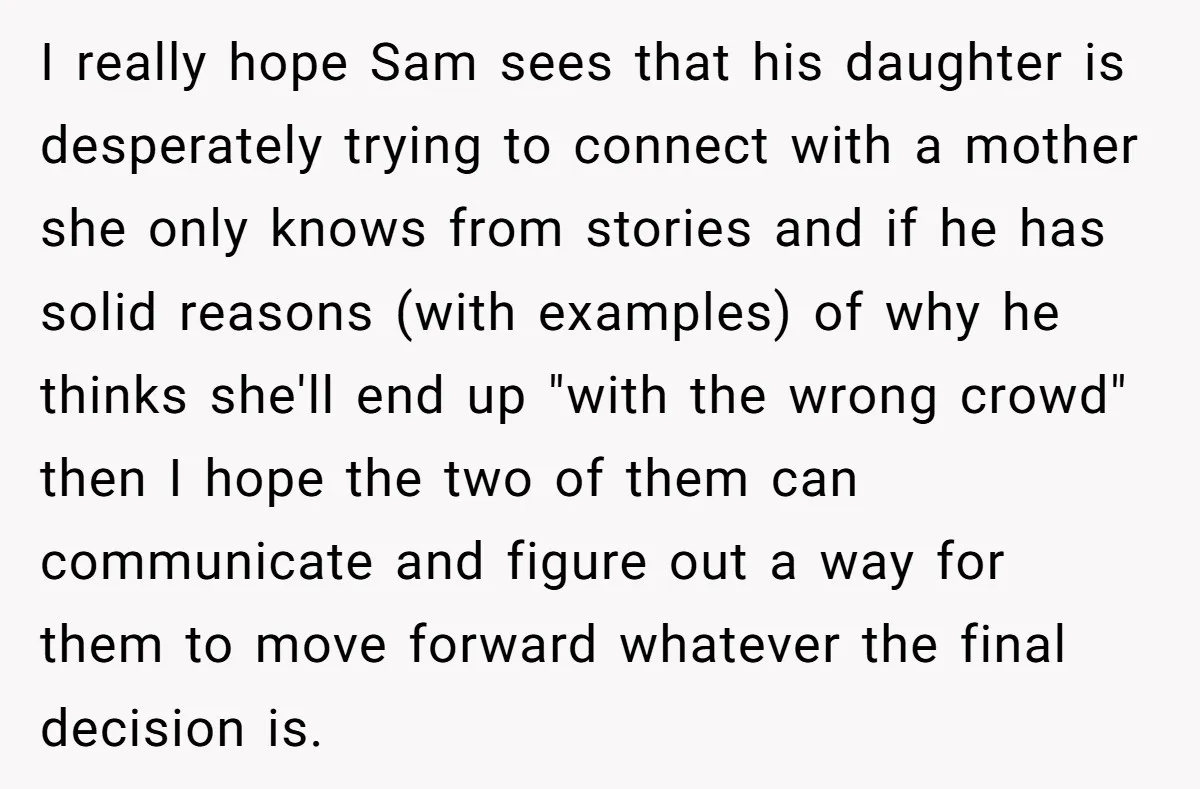 I really hope Sam sees that his daughter is desperately trying to connect with a mother she only knows from stories and if he has solid reasons (with examples) of...