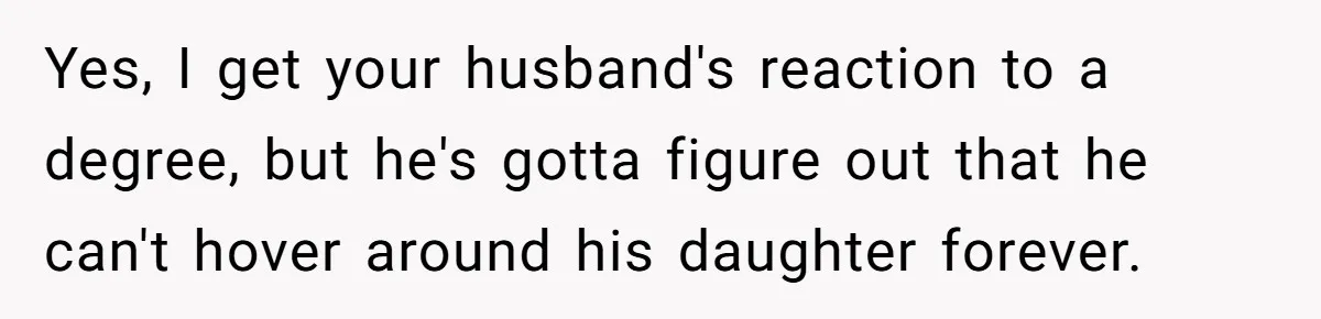 Yes, I get your husband's reaction to a degree, but he's gotta figure out that he can't hover around his daughter forever.