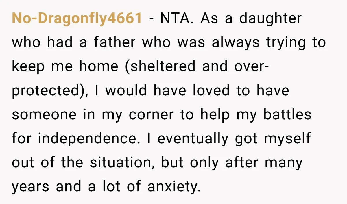 No-Dragonfly4661 − NTA. As a daughter who had a father who was always trying to keep me home (sheltered and over-protected), I would have loved to have someone in my...