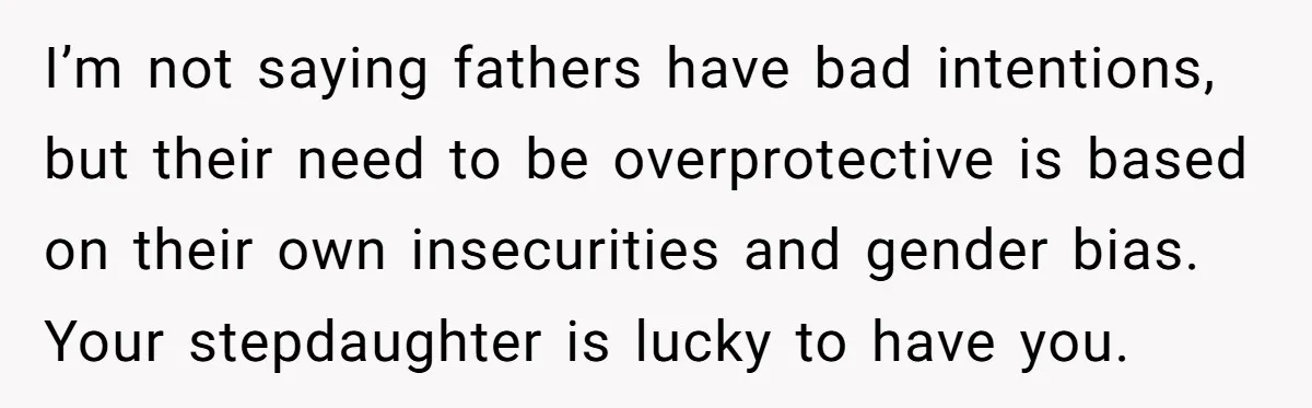 I’m not saying fathers have bad intentions, but their need to be overprotective is based on their own insecurities and gender bias. Your stepdaughter is lucky to have you.