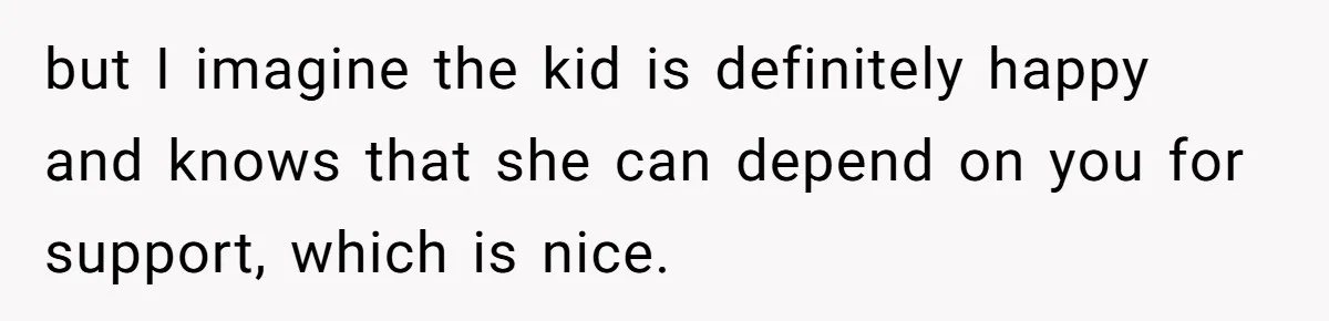 but I imagine the kid is definitely happy and knows that she can depend on you for support, which is nice.