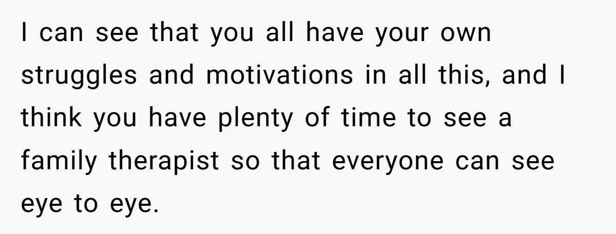 I can see that you all have your own struggles and motivations in all this, and I think you have plenty of time to see a family therapist so that...
