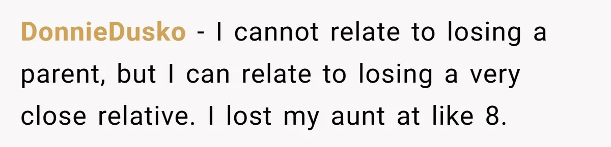 DonnieDusko − I cannot relate to losing a parent, but I can relate to losing a very close relative. I lost my aunt at like 8.