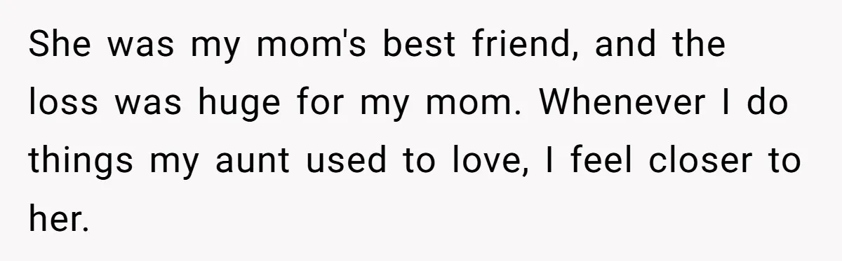 She was my mom's best friend, and the loss was huge for my mom. Whenever I do things my aunt used to love, I feel closer to her.