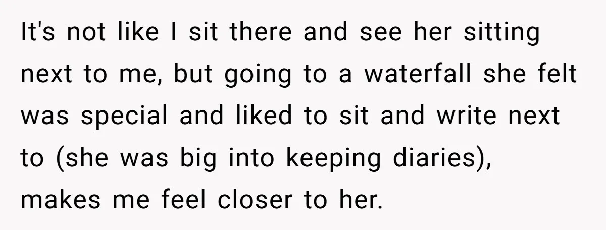 It's not like I sit there and see her sitting next to me, but going to a waterfall she felt was special and liked to sit and write next to...