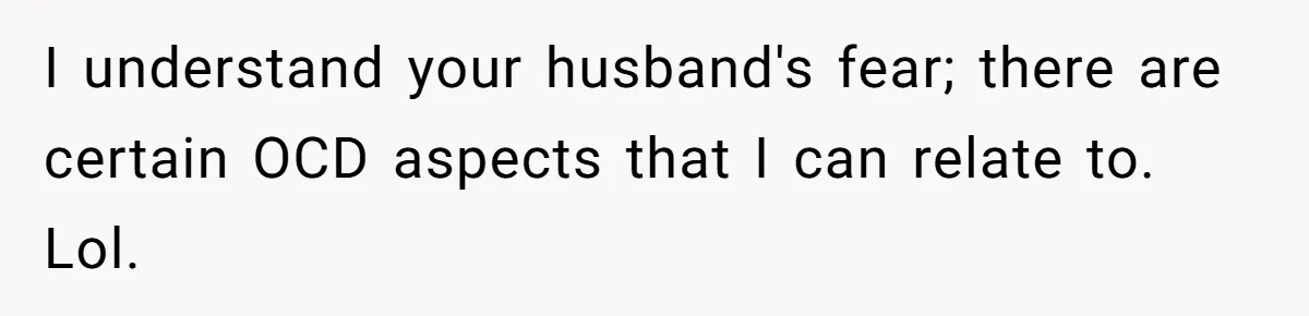 I understand your husband's fear; there are certain OCD aspects that I can relate to. Lol.