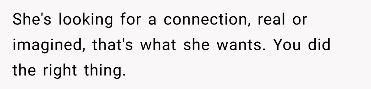 She's looking for a connection, real or imagined, that's what she wants. You did the right thing.