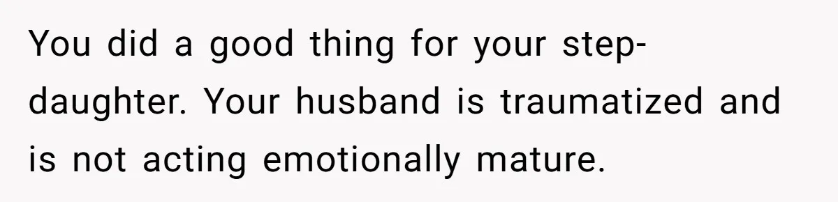 You did a good thing for your step-daughter. Your husband is traumatized and is not acting emotionally mature.