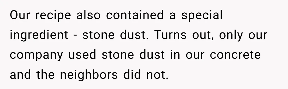 Honest Employee Outsmarts Corrupt Boss With One Brilliant Move That Leaves Him Powerless Our recipe also contained a special ingredient - stone dust. Turns out, only our company used stone dust in our concrete and the neighbors did not.