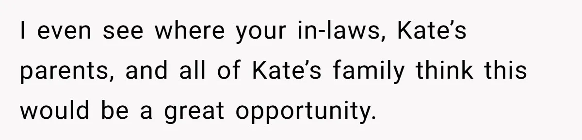 I even see where your in-laws, Kate’s parents, and all of Kate’s family think this would be a great opportunity.