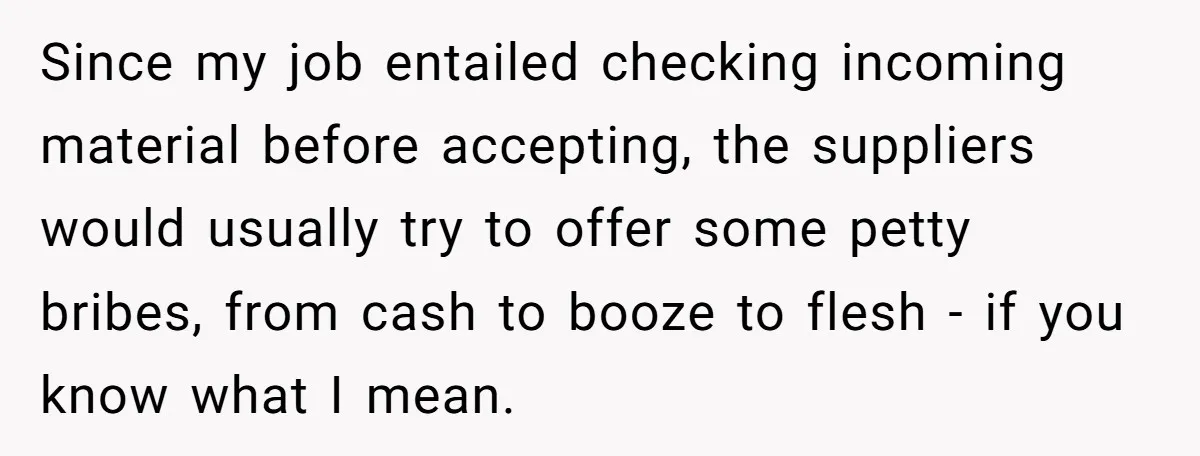 Honest Employee Outsmarts Corrupt Boss With One Brilliant Move That Leaves Him Powerless Since my job entailed checking incoming material before accepting, the suppliers would usually try to offer some petty bribes, from cash to booze to flesh - if you know what...