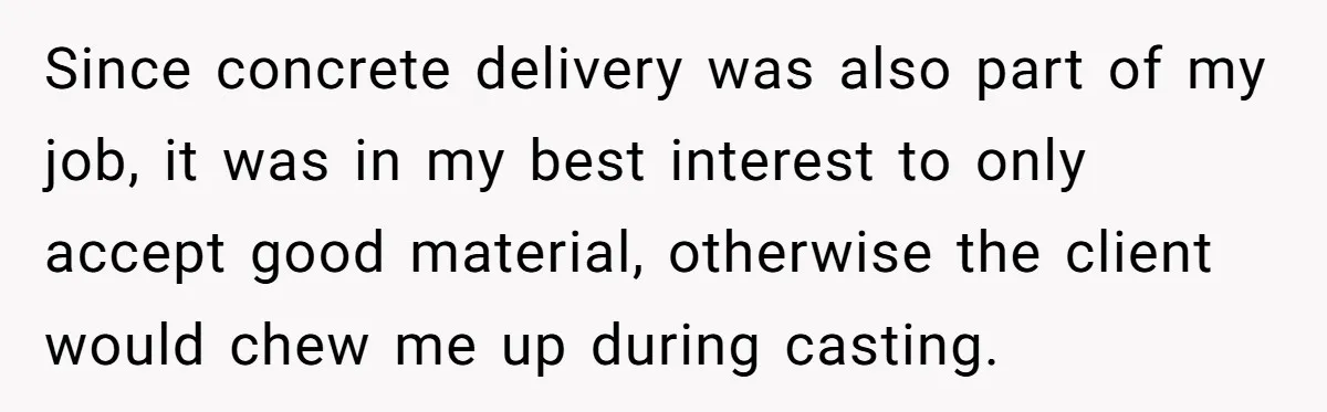 Honest Employee Outsmarts Corrupt Boss With One Brilliant Move That Leaves Him Powerless Since concrete delivery was also part of my job, it was in my best interest to only accept good material, otherwise the client would chew me up during casting.