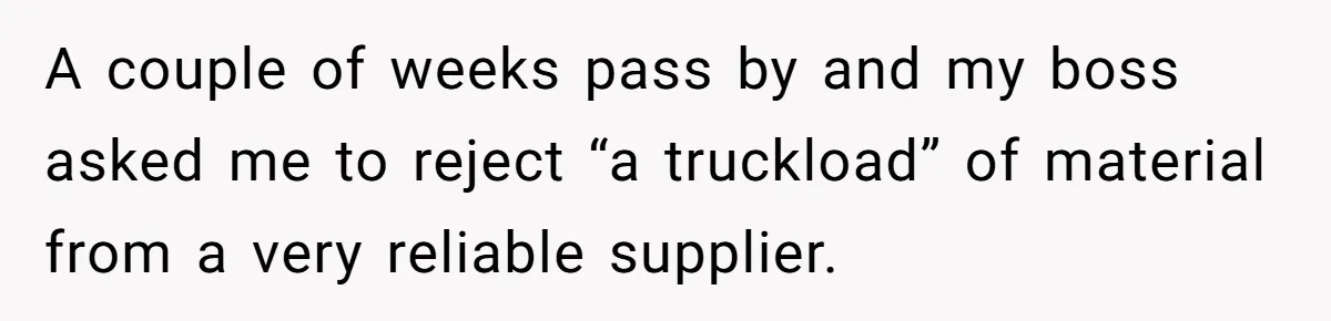 Honest Employee Outsmarts Corrupt Boss With One Brilliant Move That Leaves Him Powerless A couple of weeks pass by and my boss asked me to reject “a truckload” of material from a very reliable supplier.