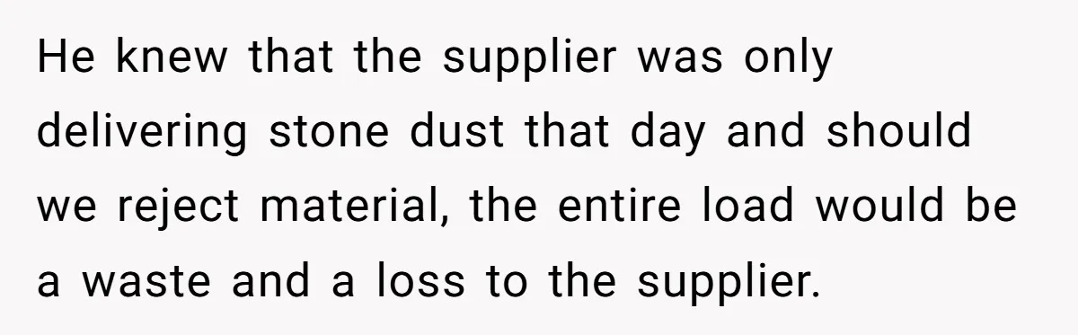 Honest Employee Outsmarts Corrupt Boss With One Brilliant Move That Leaves Him Powerless He knew that the supplier was only delivering stone dust that day and should we reject material, the entire load would be a waste and a loss to the supplier.