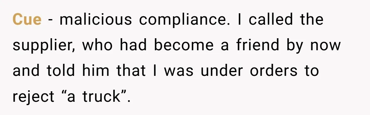 Honest Employee Outsmarts Corrupt Boss With One Brilliant Move That Leaves Him Powerless Cue - malicious compliance. I called the supplier, who had become a friend by now and told him that I was under orders to reject “a truck”.