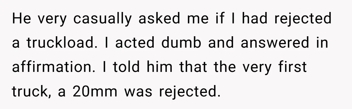 Honest Employee Outsmarts Corrupt Boss With One Brilliant Move That Leaves Him Powerless He very casually asked me if I had rejected a truckload. I acted dumb and answered in affirmation. I told him that the very first truck, a 20mm was rejected.
