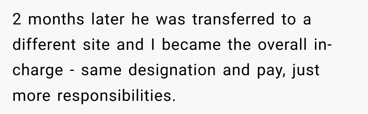 Honest Employee Outsmarts Corrupt Boss With One Brilliant Move That Leaves Him Powerless 2 months later he was transferred to a different site and I became the overall in-charge - same designation and pay, just more responsibilities.