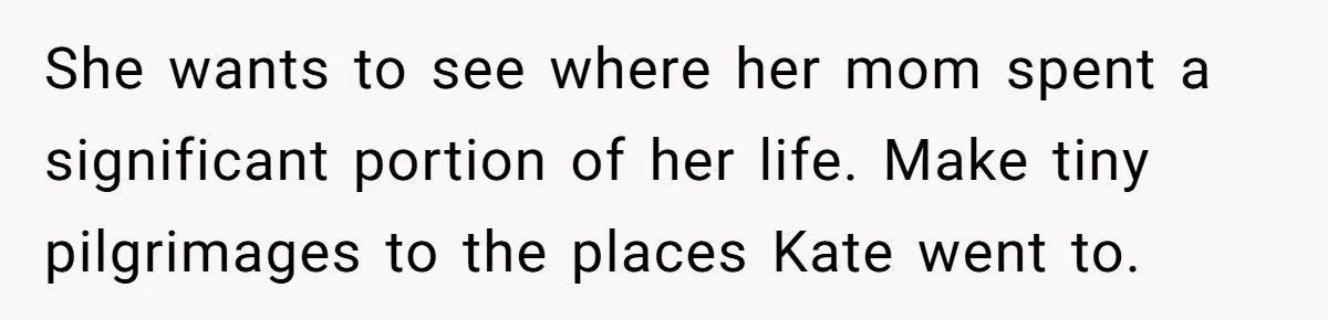 She wants to see where her mom spent a significant portion of her life. Make tiny pilgrimages to the places Kate went to.