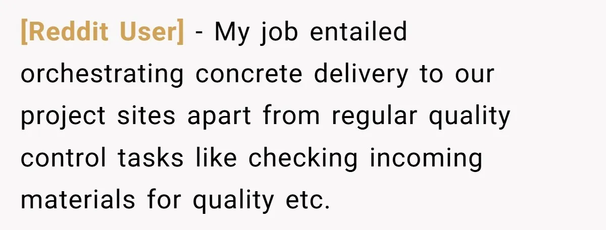 [Reddit User] − My job entailed orchestrating concrete delivery to our project sites apart from regular quality control tasks like checking incoming materials for quality etc.