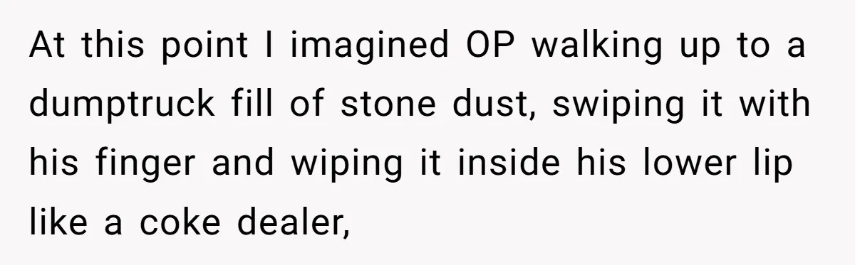 Honest Employee Outsmarts Corrupt Boss With One Brilliant Move That Leaves Him Powerless At this point I imagined OP walking up to a dumptruck fill of stone dust, swiping it with his finger and wiping it inside his lower lip like a coke...