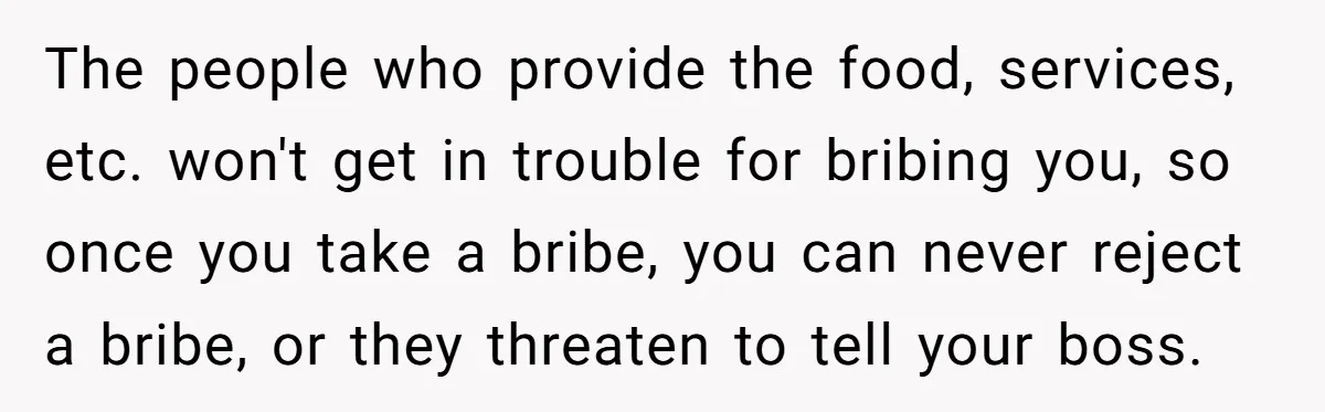 Honest Employee Outsmarts Corrupt Boss With One Brilliant Move That Leaves Him Powerless The people who provide the food, services, etc. won't get in trouble for bribing you, so once you take a bribe, you can never reject a bribe, or they threaten...