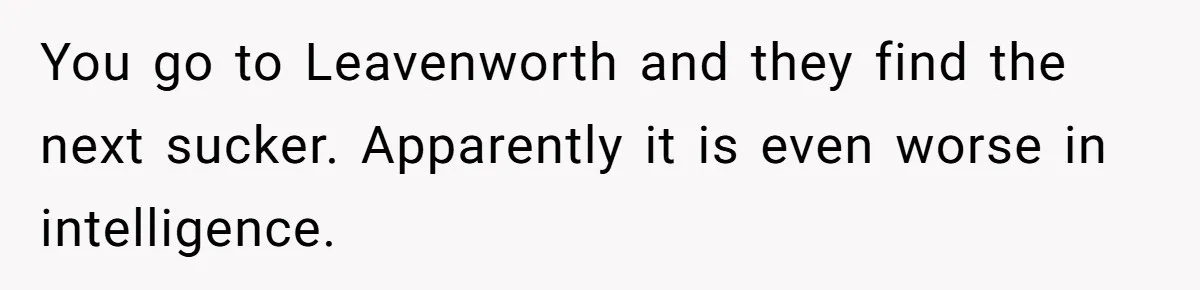 Honest Employee Outsmarts Corrupt Boss With One Brilliant Move That Leaves Him Powerless You go to Leavenworth and they find the next sucker. Apparently it is even worse in intelligence.