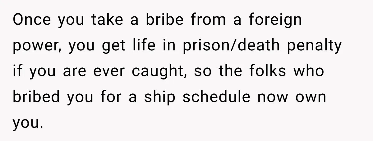 Honest Employee Outsmarts Corrupt Boss With One Brilliant Move That Leaves Him Powerless Once you take a bribe from a foreign power, you get life in prison/death penalty if you are ever caught, so the folks who bribed you for a ship schedule...