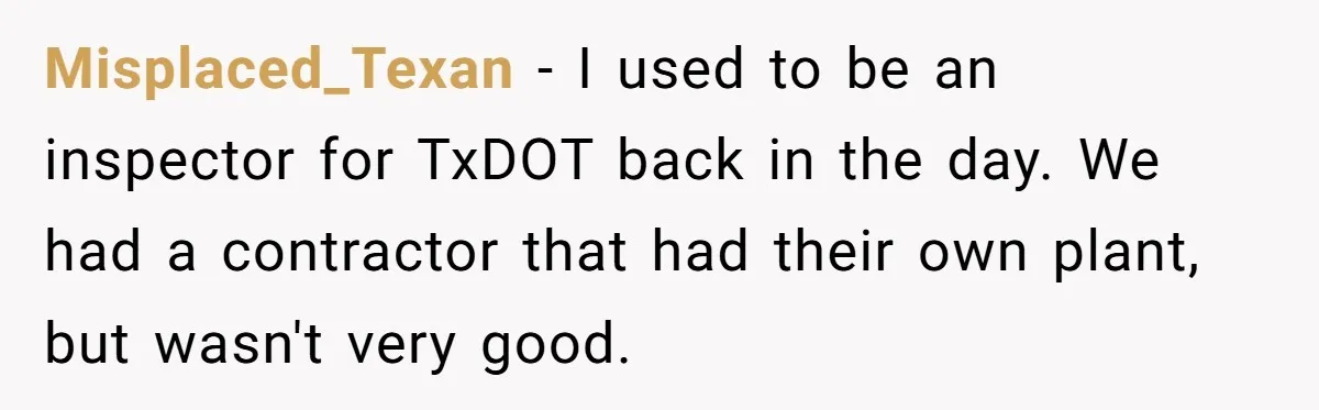 Honest Employee Outsmarts Corrupt Boss With One Brilliant Move That Leaves Him Powerless Misplaced_Texan − I used to be an inspector for TxDOT back in the day. We had a contractor that had their own plant, but wasn't very good.