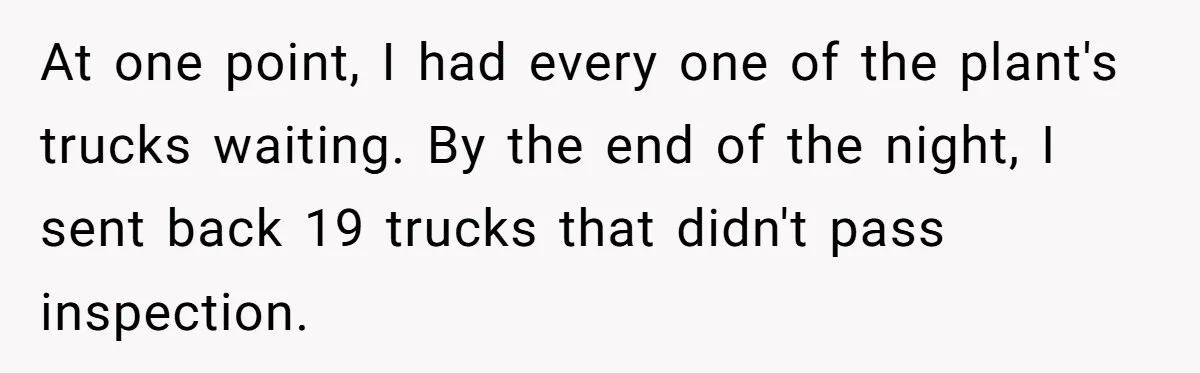 Honest Employee Outsmarts Corrupt Boss With One Brilliant Move That Leaves Him Powerless At one point, I had every one of the plant's trucks waiting. By the end of the night, I sent back 19 trucks that didn't pass inspection.