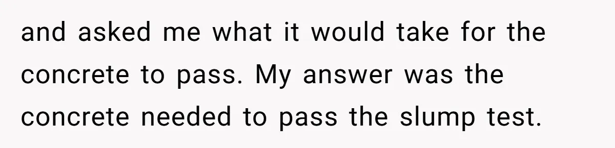 Honest Employee Outsmarts Corrupt Boss With One Brilliant Move That Leaves Him Powerless and asked me what it would take for the concrete to pass. My answer was the concrete needed to pass the slump test.
