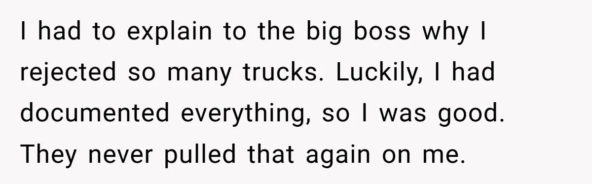 Honest Employee Outsmarts Corrupt Boss With One Brilliant Move That Leaves Him Powerless I had to explain to the big boss why I rejected so many trucks. Luckily, I had documented everything, so I was good. They never pulled that again on me.