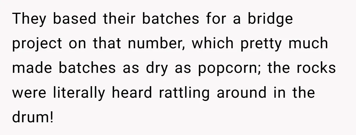 Honest Employee Outsmarts Corrupt Boss With One Brilliant Move That Leaves Him Powerless They based their batches for a bridge project on that number, which pretty much made batches as dry as popcorn; the rocks were literally heard rattling around in the drum!