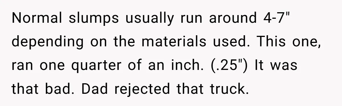 Honest Employee Outsmarts Corrupt Boss With One Brilliant Move That Leaves Him Powerless Normal slumps usually run around 4-7" depending on the materials used. This one, ran one quarter of an inch. (.25") It was that bad. Dad rejected that truck.
