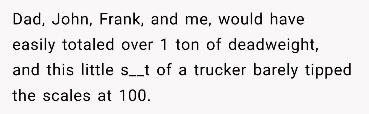 Honest Employee Outsmarts Corrupt Boss With One Brilliant Move That Leaves Him Powerless Dad, John, Frank, and me, would have easily totaled over 1 ton of deadweight, and this little s__t of a trucker barely tipped the scales at 100.