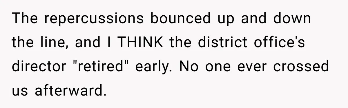 Honest Employee Outsmarts Corrupt Boss With One Brilliant Move That Leaves Him Powerless The repercussions bounced up and down the line, and I THINK the district office's director "retired" early. No one ever crossed us afterward.