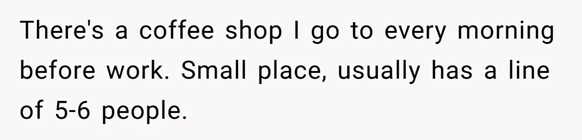 There's a coffee shop I go to every morning before work. Small place, usually has a line of 5-6 people.