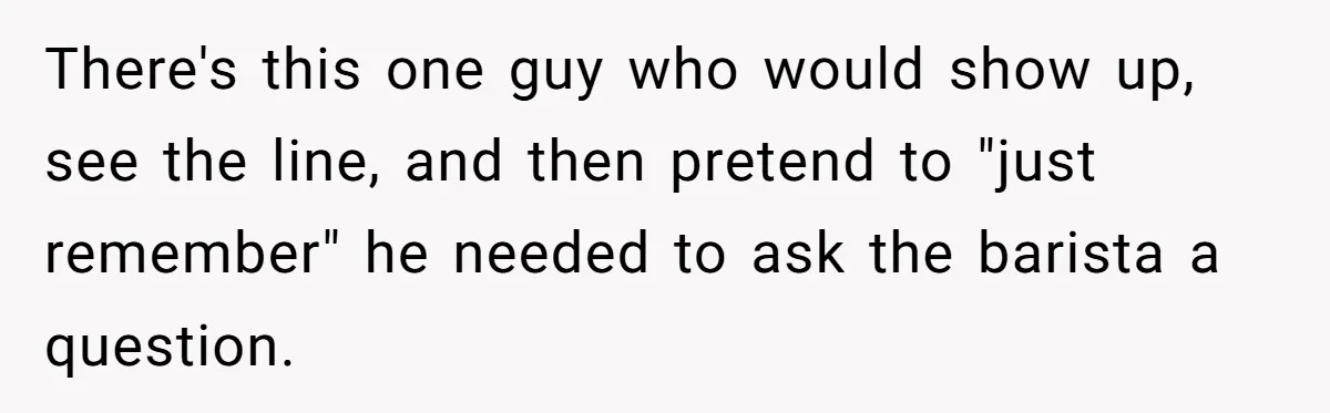 There's this one guy who would show up, see the line, and then pretend to "just remember" he needed to ask the barista a question.