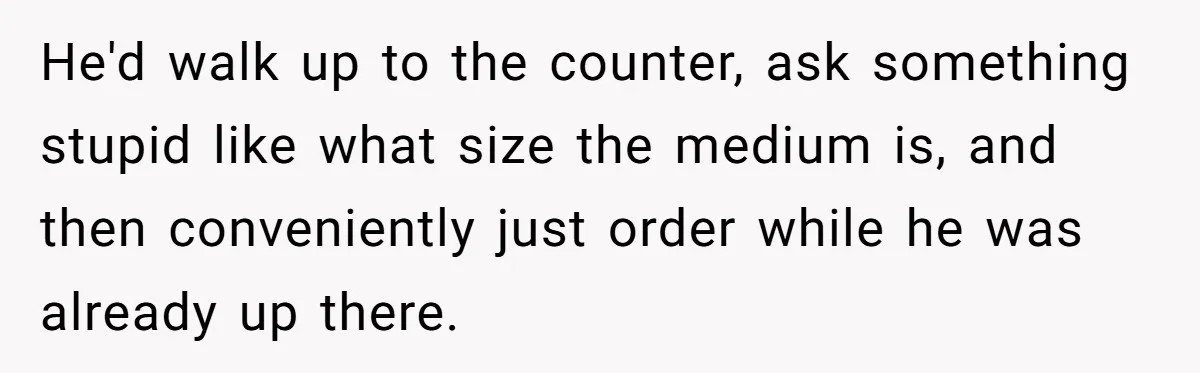 He'd walk up to the counter, ask something stupid like what size the medium is, and then conveniently just order while he was already up there.