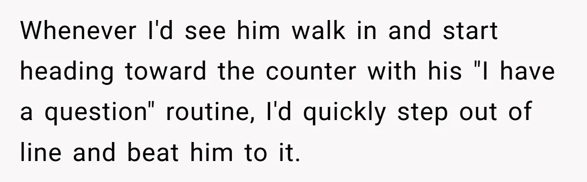 Whenever I'd see him walk in and start heading toward the counter with his "I have a question" routine, I'd quickly step out of line and beat him to it.