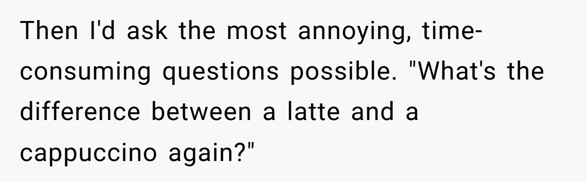 Then I'd ask the most annoying, time-consuming questions possible. "What's the difference between a latte and a cappuccino again?"