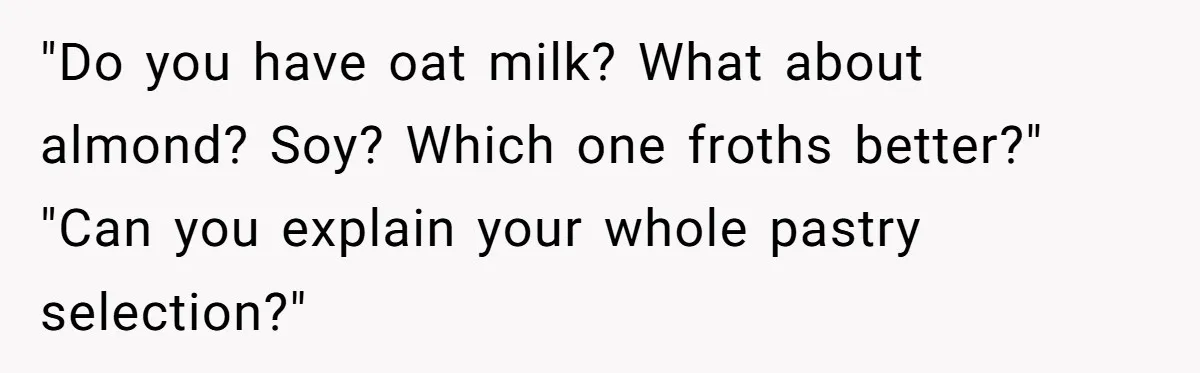 "Do you have oat milk? What about almond? Soy? Which one froths better?" "Can you explain your whole pastry selection?"