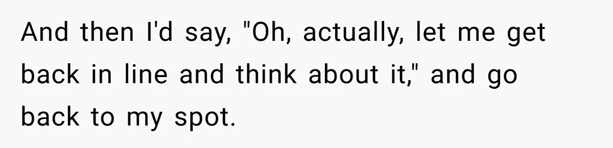 And then I'd say, "Oh, actually, let me get back in line and think about it," and go back to my spot.