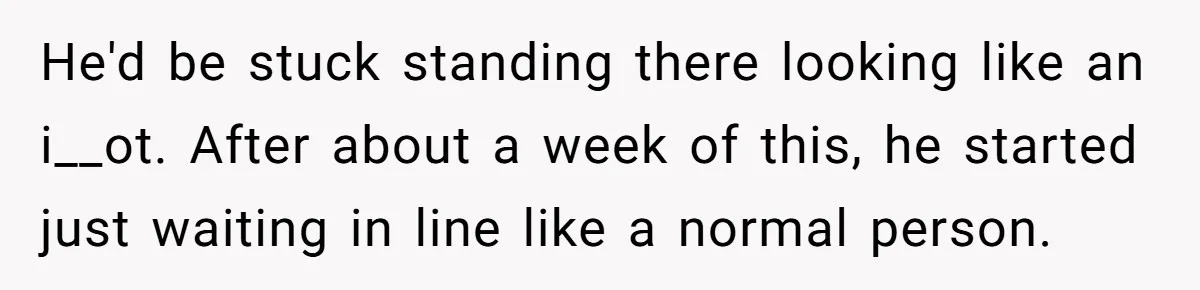 He'd be stuck standing there looking like an i__ot. After about a week of this, he started just waiting in line like a normal person.