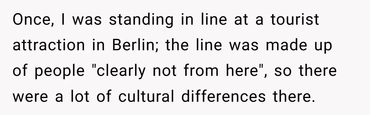 Once, I was standing in line at a tourist attraction in Berlin; the line was made up of people "clearly not from here", so there were a lot of cultural...