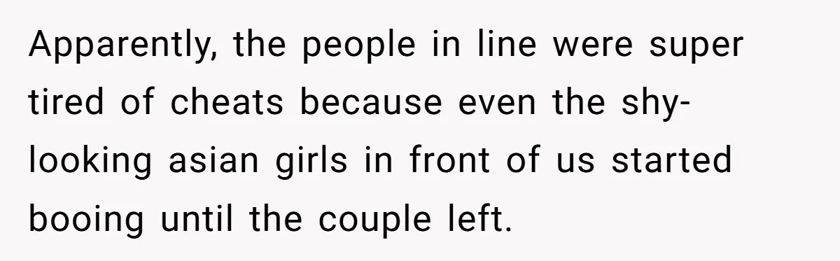 Apparently, the people in line were super tired of cheats because even the shy-looking asian girls in front of us started booing until the couple left.
