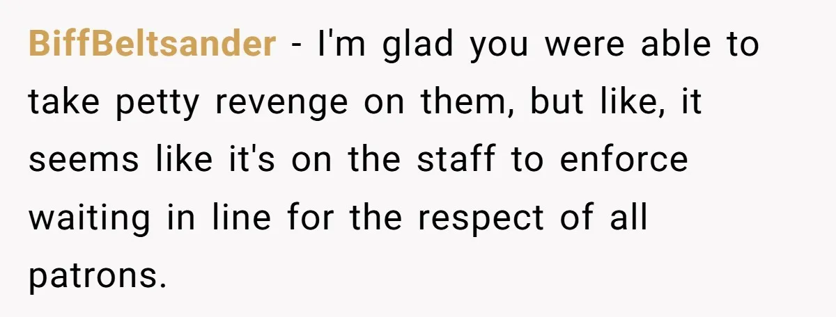 BiffBeltsander − I'm glad you were able to take petty revenge on them, but like, it seems like it's on the staff to enforce waiting in line for the respect...