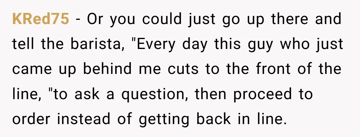 KRed75 − Or you could just go up there and tell the barista, "Every day this guy who just came up behind me cuts to the front of the line,...