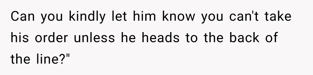Can you kindly let him know you can't take his order unless he heads to the back of the line?"