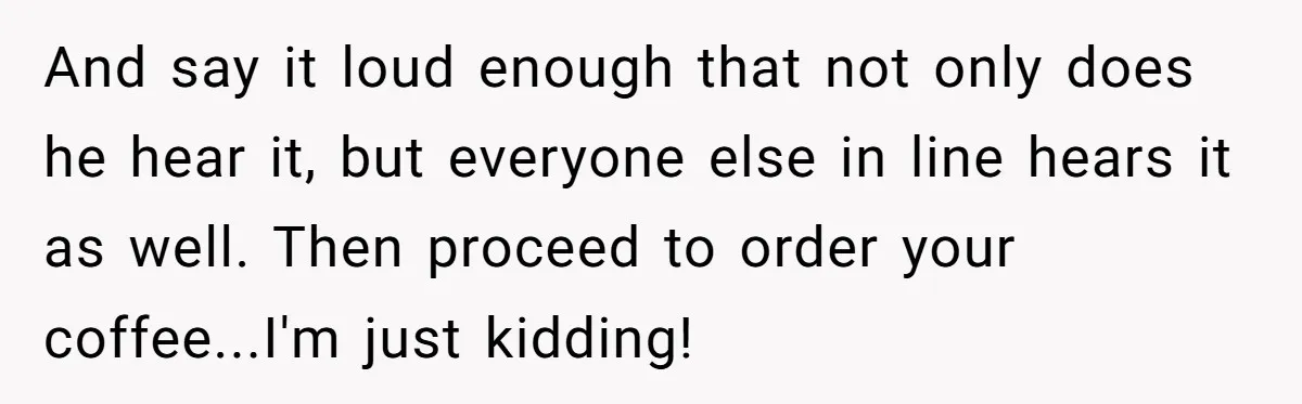 And say it loud enough that not only does he hear it, but everyone else in line hears it as well. Then proceed to order your coffee...I'm just kidding!
